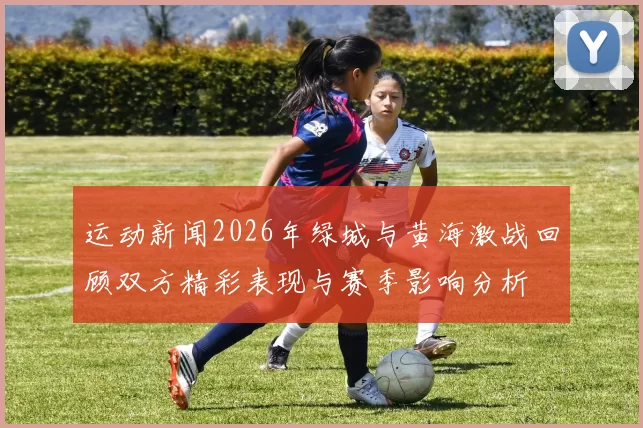 运动新闻2026年绿城与黄海激战回顾双方精彩表现与赛季影响分析
