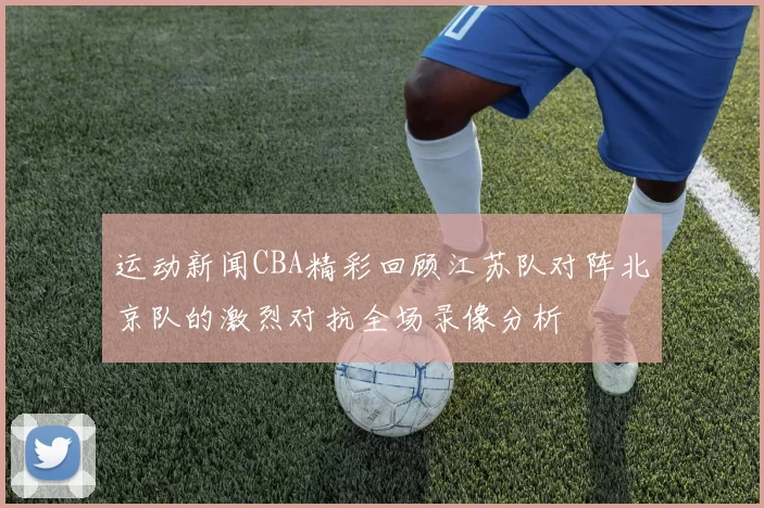 运动新闻CBA精彩回顾江苏队对阵北京队的激烈对抗全场录像分析