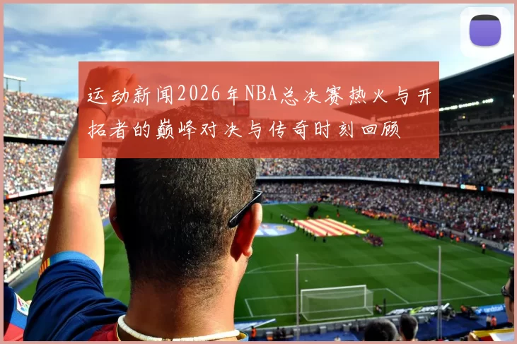 运动新闻2026年NBA总决赛热火与开拓者的巅峰对决与传奇时刻回顾