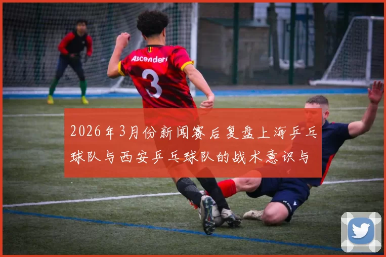 2026年3月份新闻赛后复盘上海乒乓球队与西安乒乓球队的战术意识与表现分析