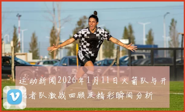 运动新闻2026年1月11日火箭队与开拓者队激战回顾及精彩瞬间分析